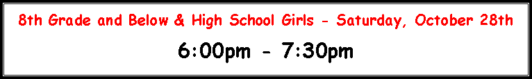Text Box: 8th Grade and Below & High School Girls - Saturday, November 2nd 6:00pm - 8:00pm6:00pm�7:00pm = 1st�6th grade7:00pm�8:00pm = 7th�8th grade & GirlsWe are doing weigh-ins in two groups so that everyone does not come all at once.