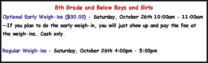 Text Box: 8th Grade and Below Boys and Girls Optional Early Weigh-ins ($30.00) - Saturday, October 26th 10:00am - 11:00amIf you plan to do the early weigh-in, you will just show up and pay the fee at the weigh-ins Cash only.Regular Weigh-ins - Saturday, October 26th 4:00pm - 5:00pm