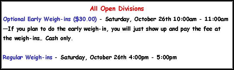 Text Box: All Open DivisionsOptional Early Weigh-ins ($30.00) - Saturday, October 26th 10:00am - 11:00amIf you plan to do the early weigh-in, you will just show up and pay the fee at the weigh-ins Cash only.Regular Weigh-ins - Saturday, October 26th 4:00pm - 5:00pm